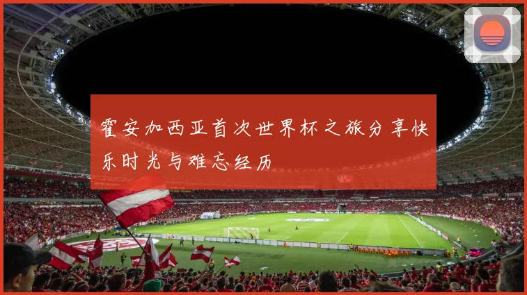 霍安加西亚首次世界杯之旅分享快乐时光与难忘经历