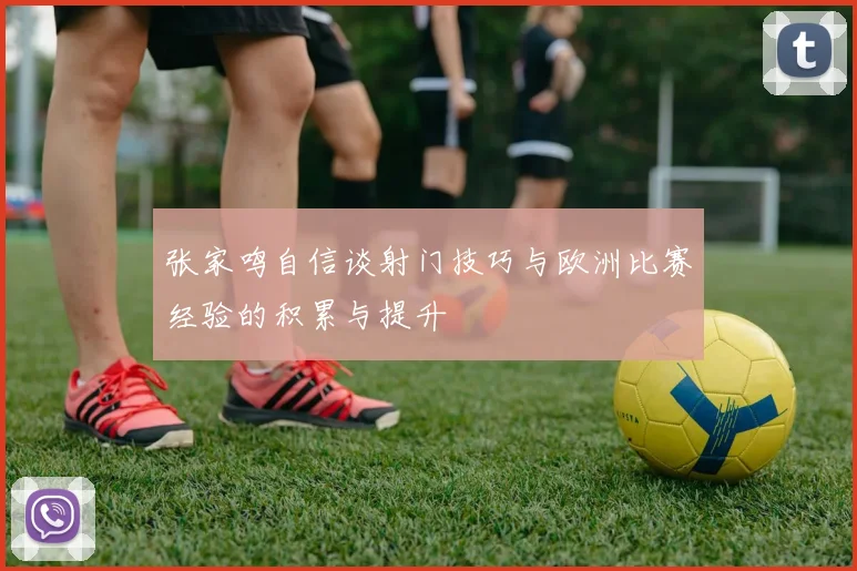 张家鸣自信谈射门技巧与欧洲比赛经验的积累与提升