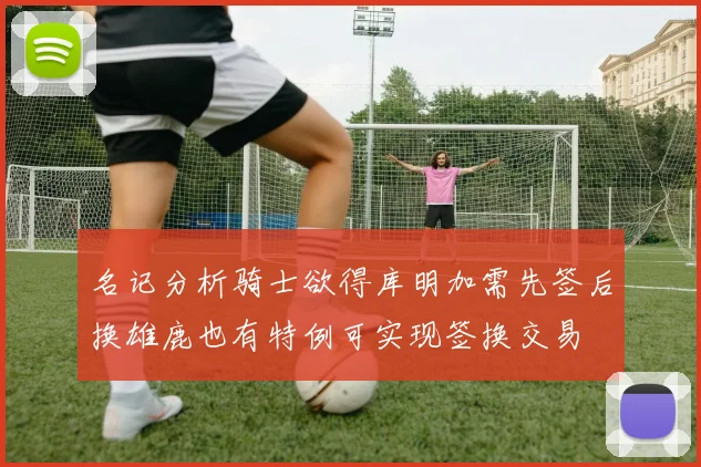名记分析骑士欲得库明加需先签后换雄鹿也有特例可实现签换交易