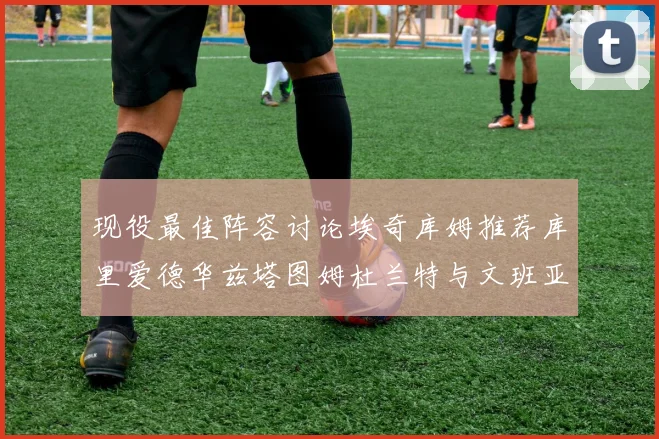 现役最佳阵容讨论埃奇库姆推荐库里爱德华兹塔图姆杜兰特与文班亚马