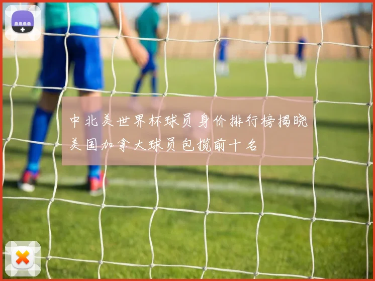 中北美世界杯球员身价排行榜揭晓美国加拿大球员包揽前十名